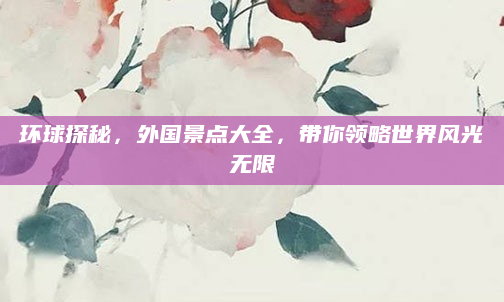 环球探秘，外国景点大全，带你领略世界风光无限