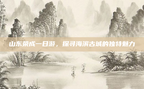 山东荣成一日游,探寻海滨古城的独特魅力