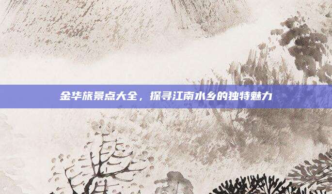 金华旅景点大全，探寻江南水乡的独特魅力