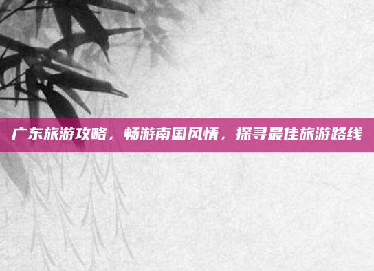 广东旅游攻略，畅游南国风情，探寻最佳旅游路线