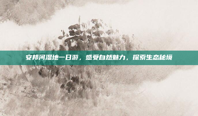 安邦河湿地一日游,感受自然魅力,探索生态秘境