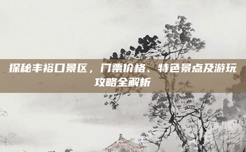 探秘丰裕口景区，门票价格、特色景点及游玩攻略全解析