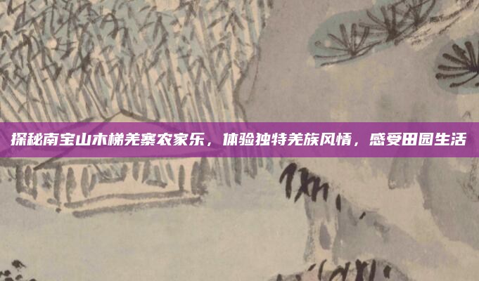 探秘南宝山木梯羌寨农家乐,体验独特羌族风情,感受田园生活