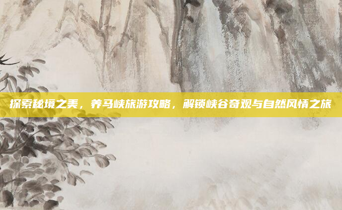 探索秘境之美，养马峡旅游攻略，解锁峡谷奇观与自然风情之旅