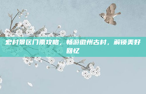 宏村景区门票攻略，畅游徽州古村，解锁美好回忆