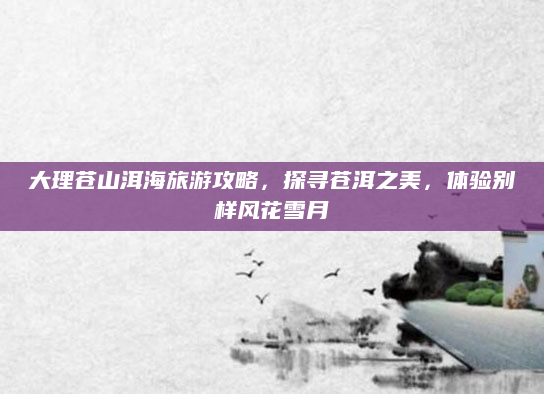 大理苍山洱海旅游攻略,探寻苍洱之美,体验别样风花雪月