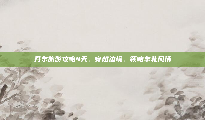 丹东旅游攻略4天，穿越边境，领略东北风情