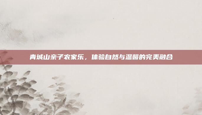 青城山亲子农家乐,体验自然与温馨的完美融合