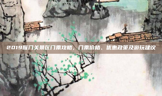 2019雁门关景区门票攻略,门票价格、优惠政策及游玩建议