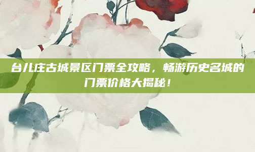 台儿庄古城景区门票全攻略,畅游历史名城的门票价格大揭秘!
