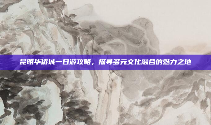 昆明华侨城一日游攻略,探寻多元文化融合的魅力之地