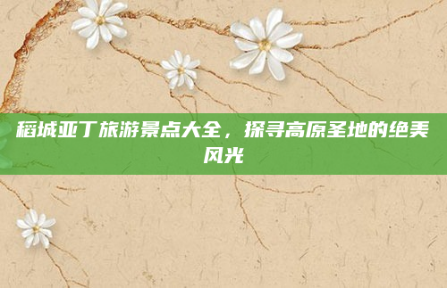 稻城亚丁旅游景点大全，探寻高原圣地的绝美风光