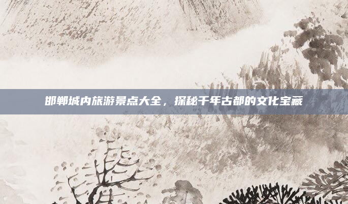邯郸城内旅游景点大全,探秘千年古都的文化宝藏
