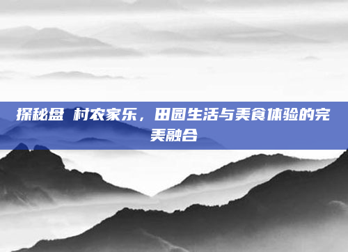 探秘盘垟村农家乐,田园生活与美食体验的完美融合