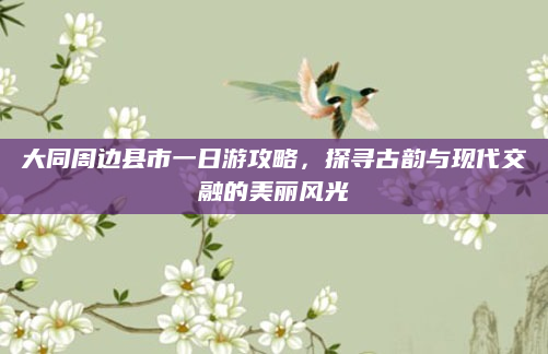 大同周边县市一日游攻略，探寻古韵与现代交融的美丽风光