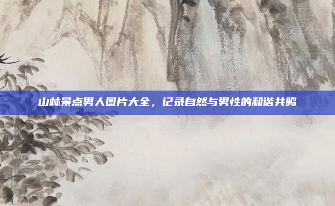 山林景点男人图片大全,记录自然与男性的和谐共鸣