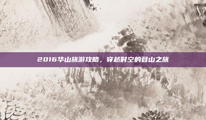 2016华山旅游攻略,穿越时空的登山之旅