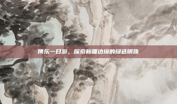 博乐一日游,探索新疆边境的绿色明珠