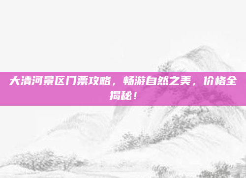 大清河景区门票攻略,畅游自然之美,价格全揭秘!