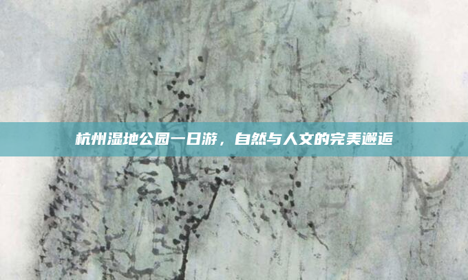 杭州湿地公园一日游,自然与人文的完美邂逅