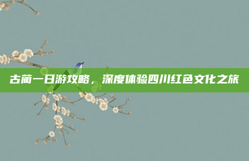 古蔺一日游攻略,深度体验四川红色文化之旅