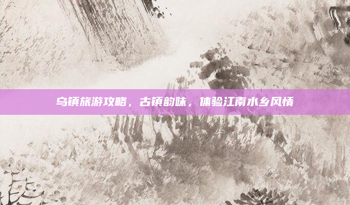 乌镇旅游攻略，古镇韵味，体验江南水乡风情