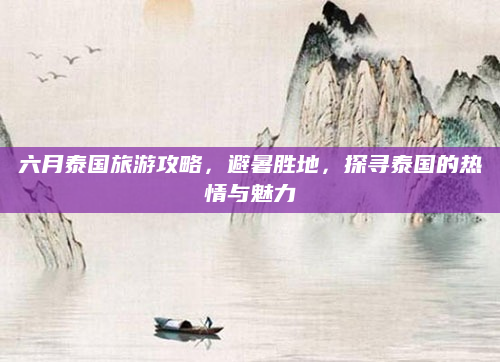 六月泰国旅游攻略，避暑胜地，探寻泰国的热情与魅力