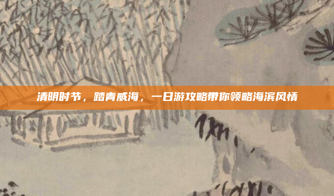 清明时节,踏青威海,一日游攻略带你领略海滨风情