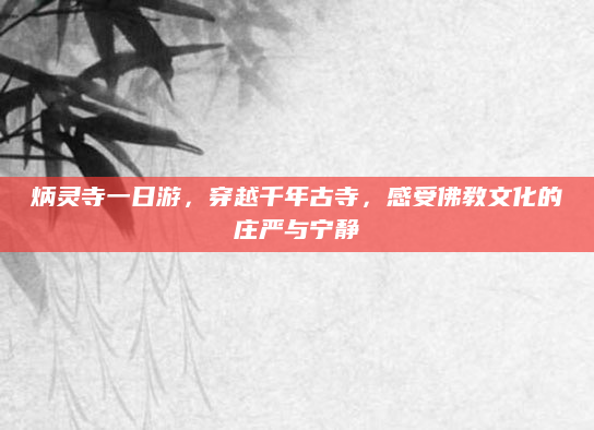 炳灵寺一日游，穿越千年古寺，感受佛教文化的庄严与宁静