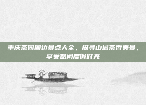 重庆茶园周边景点大全,探寻山城茶香美景,享受悠闲度假时光