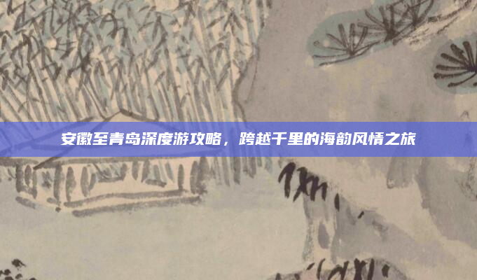 安徽至青岛深度游攻略,跨越千里的海韵风情之旅