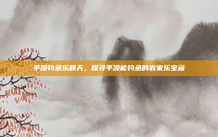 平凉钓鱼乐翻天,探寻平凉能钓鱼的农家乐宝藏