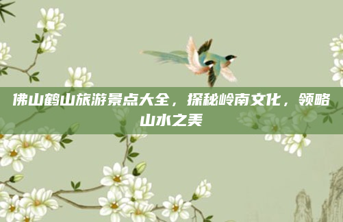 佛山鹤山旅游景点大全,探秘岭南文化,领略山水之美