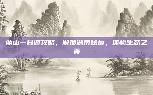 蓝山一日游攻略,解锁湖南秘境,体验生态之美