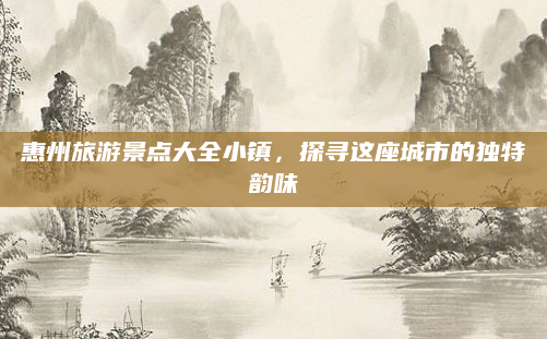 惠州旅游景点大全小镇,探寻这座城市的独特韵味