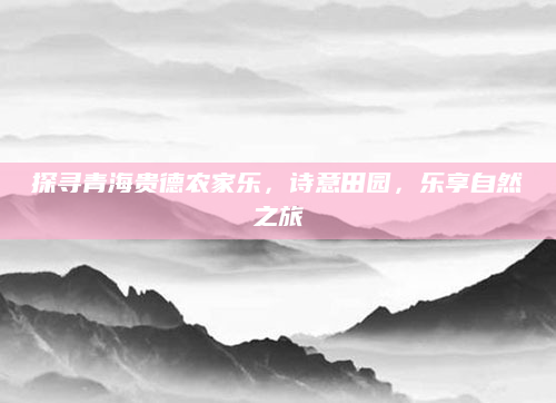 探寻青海贵德农家乐,诗意田园,乐享自然之旅
