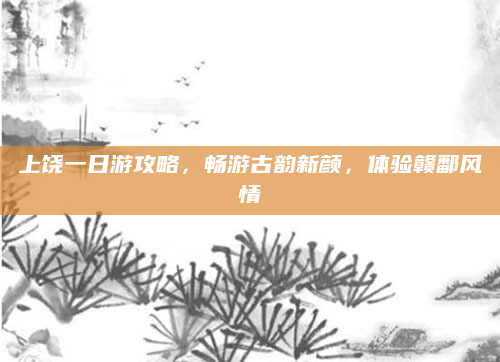 上饶一日游攻略,畅游古韵新颜,体验赣鄱风情