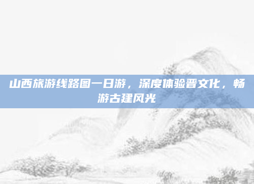 山西旅游线路图一日游,深度体验晋文化,畅游古建风光
