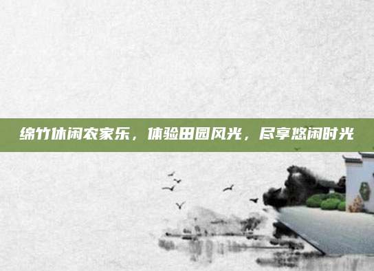 绵竹休闲农家乐,体验田园风光,尽享悠闲时光