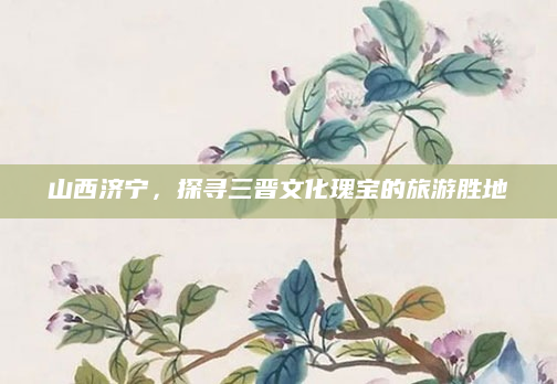 山西济宁,探寻三晋文化瑰宝的旅游胜地
