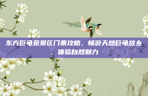 东方巨龟苑景区门票攻略,畅游天然巨龟故乡,体验自然魅力