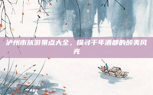 泸州市旅游景点大全,探寻千年酒都的醉美风光