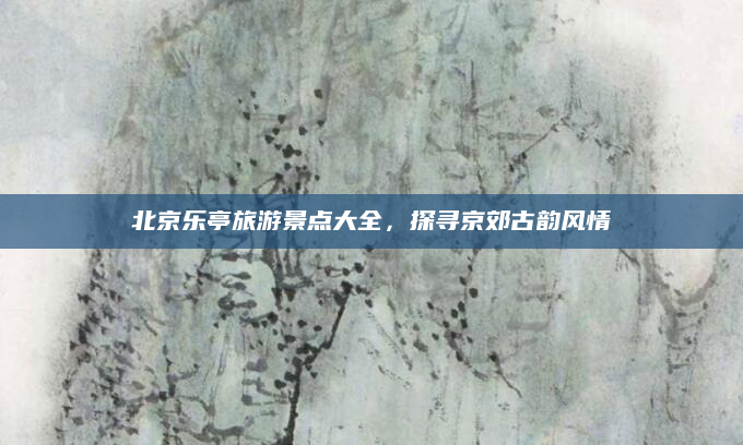 北京乐亭旅游景点大全,探寻京郊古韵风情