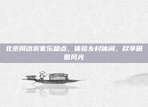 北京周边农家乐盘点,体验乡村休闲,尽享田园风光