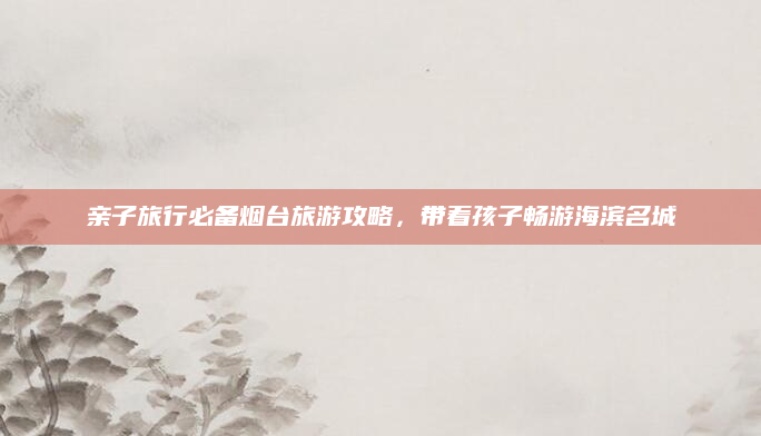 亲子旅行必备烟台旅游攻略,带着孩子畅游海滨名城