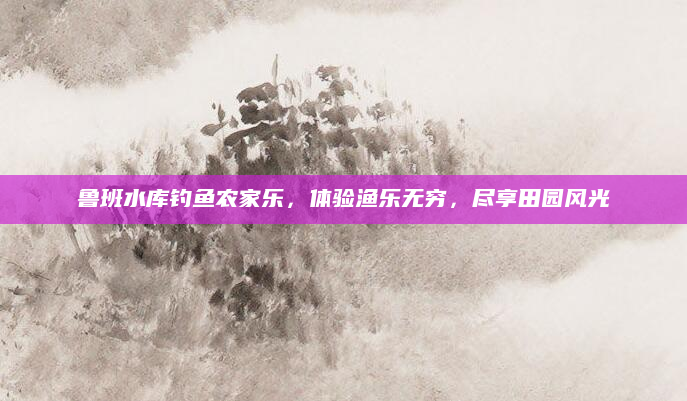 鲁班水库钓鱼农家乐，体验渔乐无穷，尽享田园风光