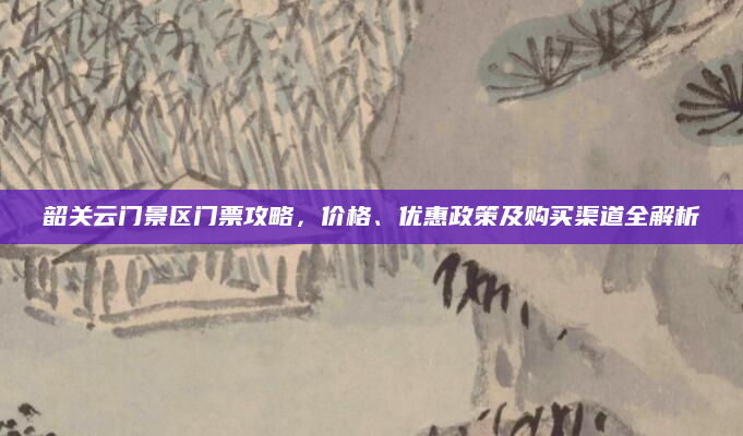 韶关云门景区门票攻略,价格、优惠政策及购买渠道全解析