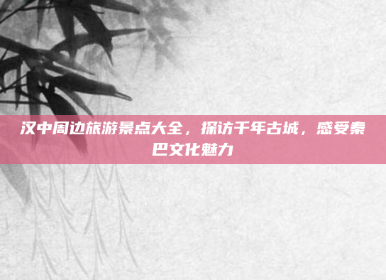 汉中周边旅游景点大全,探访千年古城,感受秦巴文化魅力