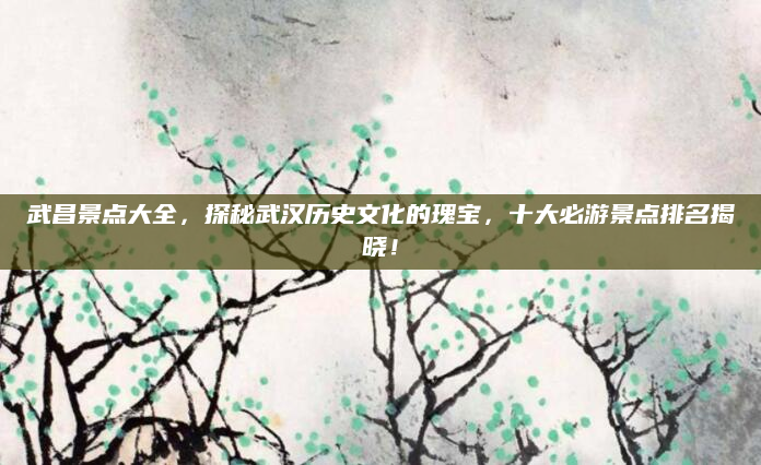 武昌景点大全,探秘武汉历史文化的瑰宝,十大必游景点排名揭晓!