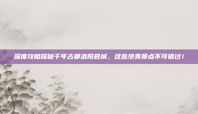 深度攻略探秘千年古都洛阳县城,这些绝美景点不可错过!